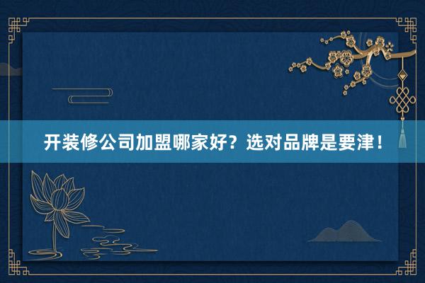 开装修公司加盟哪家好？选对品牌是要津！