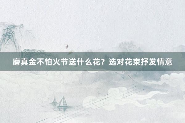 磨真金不怕火节送什么花？选对花束抒发情意
