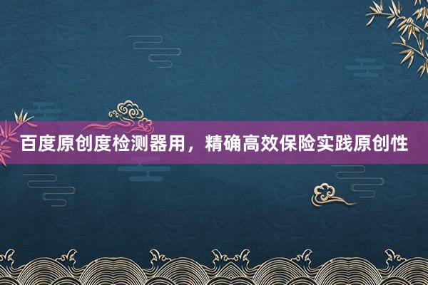 百度原创度检测器用,精确高效保险实践原创性